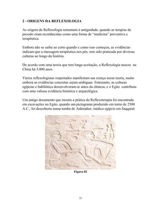 2 - ORIGENS DA REFLEXOLOGIA
As origens da Reflexologia remontam à antiguidade, quando as terapias de
pressão eram reconhecidas como uma forma de “medicina” preventiva e
terapêutica.
Embora não se saiba ao certo quando e como isso começou, as evidências
indicam que a massagem terapêutica nos pés, tem sido praticada por diversas
culturas ao longo da história.
De acordo com uma teoria que tem longa aceitação, a Reflexologia nasceu na
China há 5.000 anos.
Vários reflexologistas respeitados manifestam sua crença nessa teoria, muito
embora as evidências concretas sejam ambíguas. Entretanto, as culturas
egípcias e babilônica desenvolveram-se antes da chinesa, e o Egito contribuiu
com uma valiosa evidência histórica e arqueológica.
Um antigo documento que mostra a prática da Reflexoterapia foi encontrada
em escavações no Egito, quando um pictograma produzido em torno de 2500
A.C., foi descoberta numa tumba de Ankmahor, médico egípcio em Saqqaral.
Figura 02
22
 