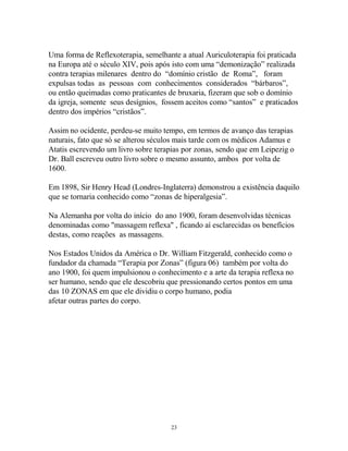 Uma forma de Reflexoterapia, semelhante a atual Auriculoterapia foi praticada
na Europa até o século XIV, pois após isto com uma “demonização” realizada
contra terapias milenares dentro do “domínio cristão de Roma”, foram
expulsas todas as pessoas com conhecimentos considerados “bárbaros”,
ou então queimadas como praticantes de bruxaria, fizeram que sob o domínio
da igreja, somente seus desígnios, fossem aceitos como “santos” e praticados
dentro dos impérios “cristãos”.
Assim no ocidente, perdeu-se muito tempo, em termos de avanço das terapias
naturais, fato que só se alterou séculos mais tarde com os médicos Adamus e
Atatis escrevendo um livro sobre terapias por zonas, sendo que em Leipezig o
Dr. Ball escreveu outro livro sobre o mesmo assunto, ambos por volta de
1600.
Em 1898, Sir Henry Head (Londres-Inglaterra) demonstrou a existência daquilo
que se tornaria conhecido como “zonas de hiperalgesia”.
Na Alemanha por volta do início do ano 1900, foram desenvolvidas técnicas
denominadas como "massagem reflexa" , ficando aí esclarecidas os benefícios
destas, como reações as massagens.
Nos Estados Unidos da América o Dr. William Fitzgerald, conhecido como o
fundador da chamada “Terapia por Zonas” (figura 06) também por volta do
ano 1900, foi quem impulsionou o conhecimento e a arte da terapia reflexa no
ser humano, sendo que ele descobriu que pressionando certos pontos em uma
das 10 ZONAS em que ele dividiu o corpo humano, podia
afetar outras partes do corpo.
23
 