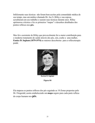 Infelizmente suas técnicas não foram bem aceitas pela comunidade médica de
seu tempo, mas um médico chamado Dr. Joe S. Rilley e sua esposa,
acreditaram em seu trabalho e usaram suas técnicas durante anos. Rilley
aprimorou a técnica e fez os primeiros “mapas” e desenhos detalhados dos
pontos reflexos nos pés.
Mas foi a assistente de Rilley que provavelmente fez a maior contribuição para
o moderno tratamento de saúde através dos pés, sim, coube a uma mulher,
Eunice D. Ingham (1879-1974) as maiores descobertas para a reflexoterapia
podal.
Eunice D. Ingham
Figura 04
Ela mapeou os pontos reflexos dos pés seguindo as 10 Zonas propostas pelo
Dr. Fitzgerald, assim estabelecendo um mapa seguro para cada parte reflexa
do corpo humano nos pés.
25
 