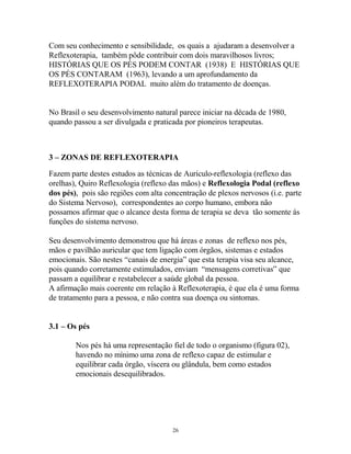 Com seu conhecimento e sensibilidade, os quais a ajudaram a desenvolver a
Reflexoterapia, também pôde contribuir com dois maravilhosos livros;
HISTÓRIAS QUE OS PÉS PODEM CONTAR (1938) E HISTÓRIAS QUE
OS PÉS CONTARAM (1963), levando a um aprofundamento da
REFLEXOTERAPIA PODAL muito além do tratamento de doenças.
No Brasil o seu desenvolvimento natural parece iniciar na década de 1980,
quando passou a ser divulgada e praticada por pioneiros terapeutas.
3 – ZONAS DE REFLEXOTERAPIA
Fazem parte destes estudos as técnicas de Auriculo-reflexologia (reflexo das
orelhas), Quiro Reflexologia (reflexo das mãos) e Reflexologia Podal (reflexo
dos pés), pois são regiões com alta concentração de plexos nervosos (i.e. parte
do Sistema Nervoso), correspondentes ao corpo humano, embora não
possamos afirmar que o alcance desta forma de terapia se deva tão somente ás
funções do sistema nervoso.
Seu desenvolvimento demonstrou que há áreas e zonas de reflexo nos pés,
mãos e pavilhão auricular que tem ligação com órgãos, sistemas e estados
emocionais. São nestes “canais de energia” que esta terapia visa seu alcance,
pois quando corretamente estimulados, enviam “mensagens corretivas” que
passam a equilibrar e restabelecer a saúde global da pessoa.
A afirmação mais coerente em relação à Reflexoterapia, é que ela é uma forma
de tratamento para a pessoa, e não contra sua doença ou sintomas.
3.1 – Os pés
Nos pés há uma representação fiel de todo o organismo (figura 02),
havendo no mínimo uma zona de reflexo capaz de estimular e
equilibrar cada órgão, víscera ou glândula, bem como estados
emocionais desequilibrados.
26
 