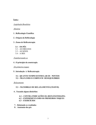 Índice
Legislação Brasileira
História
1 . Reflexologia Científica
2 . Origens da Reflexologia
3 . Zonas de Reflexoterapia
3.1 – OS PÉS
3.2 – AS ORELHAS
3.3 – AS MÃOS
3.4 – A IRIS
Familiarizando-se
4 . O princípio da zonoterapia
Os primeiros toques
5 . Introdução à Reflexoterapia
5.1 - QUANTO TEMPO ESTIMULAR OS PONTOS
5.2 - TRATANDO O CORPO EM DESEQUILÍBRIO
Relaxamento
5.3 – MANOBRAS DE RELAXAMENTO (CD-DVD)
6 . Tocando alguns distúrbios
6.1 – CONTRA INDICAÇÕES DA REFLEXOTERAPIA
6.2 – EXPERIMENTANDO OS PRIMEIROS TOQUES
6.3 – EXERCÍCIOS
7 . Relatando os resultados
8 . Anatomia dos pés
3
 