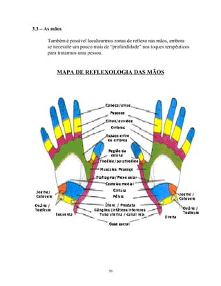 3.3 – As mãos
Também é possível localizarmos zonas de reflexo nas mãos, embora
se necessite um pouco mais de “profundidade” nos toques terapêuticos
para tratarmos uma pessoa.
MAPA DE REFLEXOLOGIA DAS MÃOS
30
 