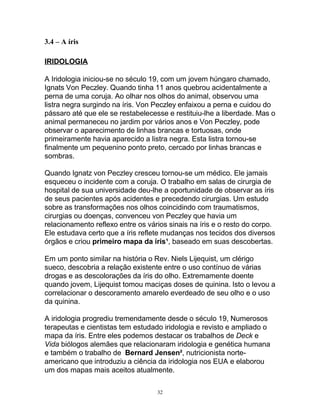 3.4 – A íris
IRIDOLOGIA
A Iridologia iniciou-se no século 19, com um jovem húngaro chamado,
Ignats Von Peczley. Quando tinha 11 anos quebrou acidentalmente a
perna de uma coruja. Ao olhar nos olhos do animal, observou uma
listra negra surgindo na íris. Von Peczley enfaixou a perna e cuidou do
pássaro até que ele se restabelecesse e restituiu-lhe a liberdade. Mas o
animal permaneceu no jardim por vários anos e Von Peczley, pode
observar o aparecimento de linhas brancas e tortuosas, onde
primeiramente havia aparecido a listra negra. Esta listra tornou-se
finalmente um pequenino ponto preto, cercado por linhas brancas e
sombras.
Quando Ignatz von Peczley cresceu tornou-se um médico. Ele jamais
esqueceu o incidente com a coruja. O trabalho em salas de cirurgia de
hospital de sua universidade deu-lhe a oportunidade de observar as íris
de seus pacientes após acidentes e precedendo cirurgias. Um estudo
sobre as transformações nos olhos coincidindo com traumatismos,
cirurgias ou doenças, convenceu von Peczley que havia um
relacionamento reflexo entre os vários sinais na íris e o resto do corpo.
Ele estudava certo que a íris reflete mudanças nos tecidos dos diversos
órgãos e criou primeiro mapa da íris¹, baseado em suas descobertas.
Em um ponto similar na história o Rev. Niels Lijequist, um clérigo
sueco, descobria a relação existente entre o uso contínuo de várias
drogas e as descolorações da íris do olho. Extremamente doente
quando jovem, Lijequist tomou maciças doses de quinina. Isto o levou a
correlacionar o descoramento amarelo everdeado de seu olho e o uso
da quinina.
A iridologia progrediu tremendamente desde o século 19, Numerosos
terapeutas e cientistas tem estudado iridologia e revisto e ampliado o
mapa da íris. Entre eles podemos destacar os trabalhos de Deck e
Vida biólogos alemães que relacionaram iridologia e genética humana
e também o trabalho de Bernard Jensen², nutricionista norte-
americano que introduziu a ciência da iridologia nos EUA e elaborou
um dos mapas mais aceitos atualmente.
32
 