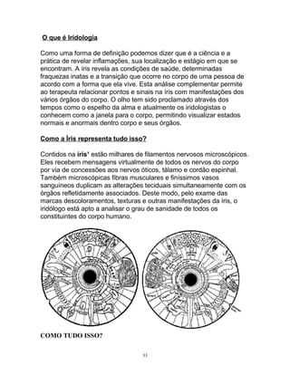 O que é Iridologia
Como uma forma de definição podemos dizer que é a ciência e a
prática de revelar inflamações, sua localização e estágio em que se
encontram. A íris revela as condições de saúde, determinadas
fraquezas inatas e a transição que ocorre no corpo de uma pessoa de
acordo com a forma que ela vive. Esta análise complementar permite
ao terapeuta relacionar pontos e sinais na íris com manifestações dos
vários órgãos do corpo. O olho tem sido proclamado através dos
tempos como o espelho da alma e atualmente os iridologistas o
conhecem como a janela para o corpo, permitindo visualizar estados
normais e anormais dentro corpo e seus órgãos.
Como a Íris representa tudo isso?
Contidos na íris¹ estão milhares de filamentos nervosos microscópicos.
Eles recebem mensagens virtualmente de todos os nervos do corpo
por via de concessões aos nervos óticos, tálamo e cordão espinhal.
Também microscópicas fibras musculares e finíssimos vasos
sanguíneos duplicam as alterações teciduais simultaneamente com os
órgãos refletidamente associados. Deste modo, pelo exame das
marcas descoloramentos, texturas e outras manifestações da íris, o
iridólogo está apto a analisar o grau de sanidade de todos os
constituintes do corpo humano.
COMO TUDO ISSO?
33
 