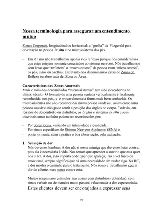 Nossa terminologia para assegurar um entendimento
mutuo
Zonas Corporais, longitudinal ou horizontal: a “grelha” de Fitzgerald para
orientação na pessoa in situ e no microssistema dos pés.
- Em RT nós não trabalhamos apenas nos reflexos porque nós consideramos
que estes estejam somente conectados ao sistema nervoso. Nós trabalhamos
com áreas que “refletem” o “macro cosmo” da pessoa num “micro cosmo”,
os pés, mãos ou orelhas. Entretanto nós denominamos estas de Zonas de
Reflexo ou abreviada de: Zona ou Área.
Características das Zonas Anormais
Mais e mais dos denominados “microssistemas” tem sido descobertos no
ultimo século. O formato de uma pessoa sentada verticalmente é facilmente
reconhecida nos pés, e é provavelmente a forma mais bem conhecida. Os
microssistemas não são reconhecidas numa pessoa saudável, assim como uma
pessoa saudável não pode sentir a posição dos órgãos no corpo. Todavia, em
tempos de desconforto ou distúrbios, os órgãos e sistemas in situ e seus
microssistemas também podem ser reconhecidos por:
- Por dores locais, variando em intensidade e qualidade;
- Por sinais específicos do Sistema Nervoso Autônomo (SNA) e
- posteriormente, com a prática e boa observação, pela palpação.
1. Sensação de dor
Nós devemos lembrar: A dor não é nossa inimiga que devemos lutar contra,
pois ela é necessária à vida. Nós temos que aprender a ouvir o que esta quer
nos dizer. A dor, não importa onde quer que apareça, no nível físico ou
emocional, sempre significa que há uma necessidade de mudar algo. Na RT,
a dor mostra o caminho para o tratamento. Nós sempre trabalhamos com a
dor do cliente, mas nunca contra esta.
Muitos reagem aos estímulos nas zonas com disturbios (doloridas), com
sinais verbais ou de maneira muito pessoal relacionada a dor experenciada.
Estes clientes devem ser encorajados a expressar seus
39
 