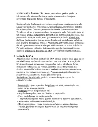 sentimentos livremente. Assim, estes sinais podem ajudar os
iniciantes a não violar os limites pessoais, concernente a dosagem
apropriada de pressão durante o tratamento.
Sinais audíveis: Exclamações repentinas, suspiros ou um riso embaraçado.
Sinais visíveis: Lábios pressionados, testa enrugada, movimentos rápidos
das sobrancelhas. Gestos expressando incomodo, dor ou desconforto.
Tensão em vários grupos musculares ou na pessoa toda. Entretanto, deve se
ter cuidado em não subestimar a dor sentida ou expressada pela pessoa, mas
preste muita atenção, senão, mais que o normal aos sinais „silenciosos“
do SNA. Inicialmente a dor nas zonas de reflexo é um indicador suficiente
para alterar a dosagem da pressão. Atualmente, entretanto, sinais normais de
dor são quase sempre mascarados por medicamentos ou outras influências.
Portanto, evitamos estímulos fortes demais, que são desnecessários,mas
quanto a importância dos sinais do SNA deve ser fortemente enfatizada.
2. Irritação do SNA
Alguns clientes mostram também um SNA irritado e super ativo antes de ser
tratado.Um dos sinais mais comuns são o suor das mãos. A irritação do
SNA também pode ser causada por pressões rudes, rápidas ou fortes
demais em certas zonas de reflexo, durante a sessão terapêutica. Isto
sinaliza a necessidade de mudarmos o modo de estimularmos estas áreas,
mesmo se elas estiverem sem dor (ex. Pessoa usando antiinflamatórios,
psicotrópicos, ansiolíticos, pílulas pra dormir etc.).
Sinais de um SNA irritado pedindo por uma dosagem correta de
estímulo/pressão:
Transpiração rápida e profusa das palmas das mãos, transpiração em
outras partes no corpo pessoa.
Mudanças óbvias e espontaneas em:
- frequência do pulso, mais em direção da taquicardia
- Face: muito branca ou muito vermelha
- Temperatura corporal: Muito quente, muito frio e tremores persistentes.
- Aumento de saliva ou mesmo diminuição.
- Ritmo respiratório – pouco e muito superficial, às vezes estagnado.
- Nausea, provinda dos órgãos digestivos ou da circulação sanguínea
(raramente!).
40
 