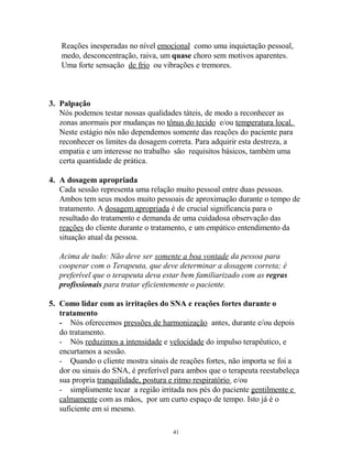 Reações inesperadas no nível emocional como uma inquietação pessoal,
medo, desconcentração, raiva, um quase choro sem motivos aparentes.
Uma forte sensação de frio ou vibrações e tremores.
3. Palpação
Nós podemos testar nossas qualidades táteis, de modo a reconhecer as
zonas anormais por mudanças no tônus do tecido e/ou temperatura local.
Neste estágio nós não dependemos somente das reações do paciente para
reconhecer os limites da dosagem correta. Para adquirir esta destreza, a
empatia e um interesse no trabalho são requisitos básicos, também uma
certa quantidade de prática.
4. A dosagem apropriada
Cada sessão representa uma relação muito pessoal entre duas pessoas.
Ambos tem seus modos muito pessoais de aproximação durante o tempo de
tratamento. A dosagem apropriada é de crucial significancia para o
resultado do tratamento e demanda de uma cuidadosa observação das
reações do cliente durante o tratamento, e um empático entendimento da
situação atual da pessoa.
Acima de tudo: Não deve ser somente a boa vontade da pessoa para
cooperar com o Terapeuta, que deve determinar a dosagem correta; é
preferível que o terapeuta deva estar bem familiarizado com as regras
profissionais para tratar eficientemente o paciente.
5. Como lidar com as irritações do SNA e reações fortes durante o
tratamento
- Nós oferecemos pressões de harmonização antes, durante e/ou depois
do tratamento.
- Nós reduzimos a intensidade e velocidade do impulso terapêutico, e
encurtamos a sessão.
- Quando o cliente mostra sinais de reações fortes, não importa se foi a
dor ou sinais do SNA, é preferível para ambos que o terapeuta reestabeleça
sua propria tranquilidade, postura e ritmo respiratório e/ou
- simplismente tocar a região irritada nos pés do paciente gentilmente e
calmamente com as mãos, por um curto espaço de tempo. Isto já é o
suficiente em si mesmo.
41
 