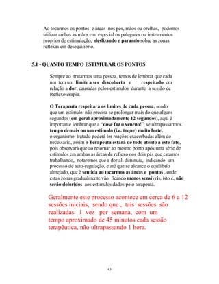 Ao tocarmos os pontos e áreas nos pés, mãos ou orelhas, podemos
utilizar ambas as mãos em especial os polegares ou instrumentos
próprios de estimulação, deslizando e parando sobre as zonas
reflexas em desequilibrio.
5.1 - QUANTO TEMPO ESTIMULAR OS PONTOS
Sempre ao tratarmos uma pessoa, temos de lembrar que cada
um tem um limite a ser descoberto e respeitado em
relação a dor, causadas pelos estímulos durante a sessão de
Reflexoterapia.
O Terapeuta respeitará os limites de cada pessoa, sendo
que um estímulo não precisa se prolongar mais do que alguns
segundos (em geral aproximadamente 12 segundos), aqui é
importante lembrar que a “dose faz o veneno!”, se ultrapassarmos
tempo demais ou um estímulo (i.e. toque) muito forte,
o organismo tratado poderá ter reações exacerbadas além do
necessário, assim o Terapeuta estará de todo atento a este fato,
pois observará que ao retornar ao mesmo ponto após uma série de
estímulos em ambas as áreas de reflexo nos dois pés que estamos
trabalhando, notaremos que a dor ali diminuiu, indicando um
processo de auto-regulação, e até que se alcance o equilíbrio
almejado, que é sentida ao tocarmos as áreas e pontos , onde
estas zonas gradualmente vão ficando menos sensíveis, isto é, não
serão doloridos aos estímulos dados pelo terapeuta.
Geralmente este processo acontece em cerca de 6 a 12
sessões iniciais, sendo que , tais sessões são
realizadas 1 vez por semana, com um
tempo aproximado de 45 minutos cada sessão
terapêutica, não ultrapassando 1 hora.
43
 