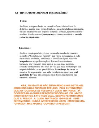 5.2 - TRATANDO O CORPO EM DESEQUILÍBRIO
Físico :
Avalia-se pelo grau da dor na zona de reflexo, a intensidade do
distúrbio, quando estas zonas de reflexo são estimuladas corretamente,
enviam informações aos órgãos e sistemas afetados, restabelecendo o
seu bom funcionamento (homeostase) e como conseqüência a saúde
global do organismo.
Emocional :
Avalia o estado geral através das zonas relacionadas às emoções,
segundo a “Somatização Pessoal” que vão se esclarecendo a cada
nova sessão realizada, auxiliando a identificar alguns possíveis
bloqueios que atrapalham o pleno desenvolvimento do ser
humano e seu vivenciar, neste caso, a pessoa pode aumentar
seu auto-conhecimento em áreas da vida que pode melhorar por sua
responsabilidade, com a possibilidade de mudança de curso na
maneira de experenciar sua vida, beneficiando assim uma real
qualidade de vida, não apenas no nível físico, mas também nas
emoções humanas.
OBS.: NESTA FASE NÃO ENTRAREMOS NOS DETALHES
EMOCIONAIS DAS ZONAS DE REFLEXO, POIS ENTENDEMOS
QUE AO TOCARMOS AS PESSOAS A QUEM TRATAMOS, JÁ
OCORRERÃO ALGUMAS REAÇÕES EMOCIONAIS EM NÍVEIS
INCONSCIENTES, FATO PELO QUAL, SEMPRE PERMITIREMOS
QUE A PESSOA A QUEM TRATAMOS EXPRESSE SEUS
SENTIMENTOS, NUNCA INTERFERINDO NISTO, EMITINDO UMA
“OPINIÃO”, MAS APENAS “OUVINDO” A PESSOA!!!
44
 