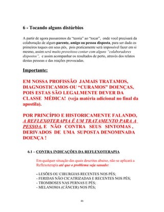 6 - Tocando alguns distúrbios
A partir de agora passaremos da “teoria” ao “tocar”, onde você precisará da
colaboração de algum parente, amigo ou pessoa disposta, para ser dado os
primeiros toques em seus pés, pois praticamente será impossível fazer em si
mesmo, assim será muito proveitoso contar com alguns “colaboradores
dispostos”, e assim acompanhar os resultados de perto, através dos relatos
destas pessoas e das reações provocadas.
Importante:
EM NOSSA PROFISSÃO JAMAIS TRATAMOS,
DIAGNOSTICAMOS OU “CURAMOS” DOENÇAS,
POIS ESTAS SÃO LEGALMENTE DEVER DA
CLASSE MÉDICA! (veja matéria adicional no final da
apostila).
POR PRINCÍPIO E HISTORICAMENTE FALANDO,
A REFLEXOTERAPIA É UM TRATAMENTO PARA A
PESSOA, E NÃO CONTRA SEUS SINTOMAS ,
DERIVADOS DE UMA SUPOSTA DENOMINADA
DOENÇA !
6.1 – CONTRA INDICAÇÕES DA REFLEXOTERAPIA
Em qualquer situação das quais descritas abaixo, não se aplicará a
Reflexoterapia até que o problema seja sanado:
- LESÕES OU CIRURGIAS RECENTES NOS PÉS;
- FERIDAS NÃO CICATRIZADAS E RECENTES NOS PÉS;
- TROMBOSES NAS PERNAS E PÉS;
- MELANOMA (CÂNCER) NOS PÉS;
46
 