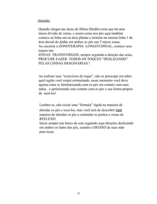 Atenção:
Quando chegar nas áreas do Hálux (Dedão) note que há uma
micro divisão de zonas, e assim como nos pés aqui também
comece na linha um na área plantar e termine na mesma linha 1 da
área dorsal do dedão em ambos os pés nas 5 micro zonas.
Ao encerrar a ZONOTERAPIA LONGITUDINAL, comece seus
toques nas
ZONAS TRANSVERSAIS, sempre seguindo a direção das setas,
PROCURE FAZER TODOS OS TOQUES “DESLIZANDO”
PELAS LINHAS IMAGINÁRIAS !
Ao realizar seus “exercícios de toque”, não se preocupe em saber
qual região você estará estimulando, neste momento você deve
apenas estar se familiarizando com os pés em contato com suas
mãos, e aprimorando este contato com os pés e sua forma própria
de tocá-los!
Lembre-se, não existe uma “fórmula” rígida na maneira de
abordar os pés e tocá-los, mas você terá de descobrir sua
maneira de abordar os pés e estimular os pontos e zonas de
REFLEXO.
Inicie sempre nas bases da seta seguindo suas direções deslizando
em ambos os lados dos pés, usando o DEDÃO de suas mão
para tocar.
52
 