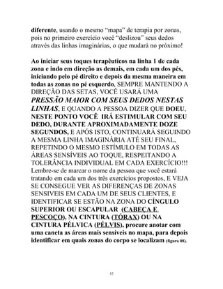 diferente, usando o mesmo “mapa” de terapia por zonas,
pois no primeiro exercício você “deslizou” seus dedos
através das linhas imaginárias, o que mudará no próximo!
Ao iniciar seus toques terapêuticos na linha 1 de cada
zona e indo em direção as demais, em cada um dos pés,
iniciando pelo pé direito e depois da mesma maneira em
todas as zonas no pé esquerdo, SEMPRE MANTENDO A
DIREÇÃO DAS SETAS, VOCÊ USARÁ UMA
PRESSÃO MAIOR COM SEUS DEDOS NESTAS
LINHAS, E QUANDO A PESSOA DIZER QUE DOEU,
NESTE PONTO VOCÊ IRÁ ESTIMULAR COM SEU
DEDO, DURANTE APROXIMADAMENTE DOZE
SEGUNDOS, E APÓS ISTO, CONTINUARÁ SEGUINDO
A MESMA LINHA IMAGINÁRIA ATÉ SEU FINAL,
REPETINDO O MESMO ESTÍMULO EM TODAS AS
ÁREAS SENSÍVEIS AO TOQUE, RESPEITANDO A
TOLERÂNCIA INDIVIDUAL EM CADA EXERCÍCIO!!!
Lembre-se de marcar o nome da pessoa que você estará
tratando em cada um dos três exercícios propostos, E VEJA
SE CONSEGUE VER AS DIFERENÇAS DE ZONAS
SENSIVEIS EM CADA UM DE SEUS CLIENTES, E
IDENTIFICAR SE ESTÃO NA ZONA DO CÍNGULO
SUPERIOR OU ESCAPULAR (CABEÇA E
PESCOÇO), NA CINTURA (TÓRAX) OU NA
CINTURA PÉLVICA (PÉLVIS), procure anotar com
uma caneta as áreas mais sensíveis no mapa, para depois
identificar em quais zonas do corpo se localizam (figura 08).
57
 