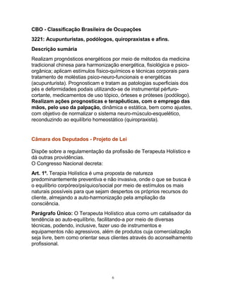 CBO - Classificação Brasileira de Ocupações
3221: Acupunturistas, podólogos, quiropraxistas e afins.
Descrição sumária
Realizam prognósticos energéticos por meio de métodos da medicina
tradicional chinesa para harmonização energética, fisiológica e psico-
orgânica; aplicam estímulos físico-químicos e técnicas corporais para
tratamento de moléstias psico-neuro-funcionais e energéticas
(acupunturista). Prognosticam e tratam as patologias superficiais dos
pés e deformidades podais utilizando-se de instrumental pérfuro-
cortante, medicamentos de uso tópico, órteses e próteses (podólogo).
Realizam ações prognosticas e terapêuticas, com o emprego das
mãos, pelo uso da palpação, dinâmica e estática, bem como ajustes,
com objetivo de normalizar o sistema neuro-músculo-esquelético,
reconduzindo ao equilíbrio homeostático (quiropraxista).
Câmara dos Deputados - Projeto de Lei
Dispõe sobre a regulamentação da profissão de Terapeuta Holístico e
dá outras providências.
O Congresso Nacional decreta:
Art. 1º. Terapia Holística é uma proposta de natureza
predominantemente preventiva e não invasiva, onde o que se busca é
o equilíbrio corpóreo/psíquico/social por meio de estímulos os mais
naturais possíveis para que sejam despertos os próprios recursos do
cliente, almejando a auto-harmonização pela ampliação da
consciência.
Parágrafo Único: O Terapeuta Holístico atua como um catalisador da
tendência ao auto-equilíbrio, facilitando-a por meio de diversas
técnicas, podendo, inclusive, fazer uso de instrumentos e
equipamentos não agressivos, além de produtos cuja comercialização
seja livre, bem como orientar seus clientes através do aconselhamento
profissional.
6
 