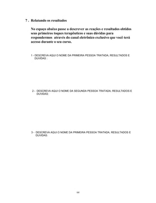 7 . Relatando os resultados
No espaço abaixo passe a descrever as reações e resultados obtidos
seus primeiros toques terapêuticos e suas dúvidas para
respondermos através do canal eletrônico exclusivo que você terá
acesso durante o seu curso.
1 - DESCREVA AQUI O NOME DA PRIMEIRA PESSOA TRATADA, RESULTADOS E
DUVIDAS :
2 - DESCREVA AQUI O NOME DA SEGUNDA PESSOA TRATADA, RESULTADOS E
DUVIDAS:
3 - DESCREVA AQUI O NOME DA PRIMEIRA PESSOA TRATADA, RESULTADOS E
DUVIDAS:
64
 