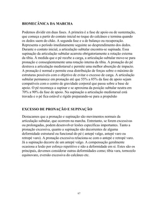 BIOMECÂNICA DA MARCHA
Podemos dividir em duas fases. A primeira é a fase de apoio ou de sustentação,
que começa a partir do contato inicial no toque do calcâneo e termina quando
os dedos saem do chão. A segunda fase e a de balanço ou recuperação.
Representa o período imediatamente seguinte ao desprendimento dos dedos.
Durante o contato inicial, a articulação subtalar encontra-se supinada. Essa
supinação da articulação subtalar acarreta obrigatoriamente a rotação externa
da tíbia. À medida que o pé recebe a carga, a articulação subtalar move-se para
pronação e conseqüentemente uma rotação interna da tíbia. A pronação do pé
destrava a articulação mediotarsal e permite uma melhor absorção de impacto.
A pronação é normal e permite essa distribuição de forças sobre o máximo de
estruturas possíveis com o objetivo de evitar o excesso de carga. A articulação
subtalar permanece em pronação até que 55% a 85% da fase de apoio sejam
compatíveis com o centro de gravidade corporal que passa sobre a base de
apoio. O pé recomeça a supinar e se aproxima da posição subtalar neutra em
70% a 90% da fase de apoio. Na supinação a articulação mediotarsal está
travada e o pé fica estável e rígido preparando-se para a propulsão
EXCESSO DE PRONAÇÃO E SUPINAÇÃO
Destacamos que a pronação e supinação são movimentos normais da
articulação subtalar, que ocorrem na marcha. Entretanto, se forem excessivas
ou prolongadas, podem desenvolver lesões específicas importantes. Tanto a
pronação excessiva, quanto a supinação são decorrentes de alguma
deformidade estrutural ou funcional do pé ( antepé valgo, antepé varo ou
retropé varo). A pronação excessiva relaciona-se com o antepé e retropé varo.
Já a supinação decorre de um antepé valgo. A compensação geralmente
ocasiona a lesão por esforço repetitivo e não a deformidade em si. Estes são os
principais, devemos considerar outras deformidades como; tíbia vara, tornozelo
equinovaro, eversão excessiva do calcâneo etc.
67
 