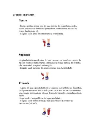 2) TIPOS DE PISADA
Neutra
- Inicia o contato com o solo do lado externo do calcanhar e, então,
ocorre uma rotação moderada para dentro, terminando a passada no
centro da planta do pé.
- Calçado ideal: entre amortecimento e estabilidade.
Supinada
- A pisada inicia no calcanhar do lado externo e se mantém o contato do
pé com o solo do lado externo, terminando a pisada na base do dedinho.
- Pé supinado é, em geral, muito rígido.
- Calçado ideal: aumento do amortecimento e da flexibilidade.
Pronada
- Aquela em que a pisada também se inicia do lado externo do calcanhar,
ou algumas vezes um pouco mais para a parte interna, para então ocorrer
uma rotação acentuada do pé para dentro, terminando a passada perto do
dedão.
- A pronação é um problema de hipermobilidade .
- Calçado ideal: menos flexível, mais estabilidade e controle do
movimento (retropé).
68
 