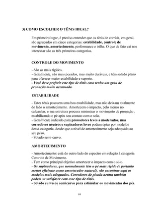 3) COMO ESCOLHER O TÊNIS IDEAL?
Em primeiro lugar, é preciso entender que os tênis de corrida, em geral,
são agrupados em cinco categorias: estabilidade, controle de
movimento, amortecimento, performance e trilha. O que de fato vai nos
interessar são as três primeiras categorias.
CONTROLE DO MOVIMENTO
- São os mais rígidos.
- Geralmente, são mais pesados, mas muito duráveis, e têm solado plano
para oferecer maior estabilidade e suporte.
- Você deve preferir este tipo de tênis caso tenha um grau de
pronação muito acentuada.
ESTABILIDADE
- Estes tênis possuem uma boa estabilidade, mas não deixam totalmente
de lado o amortecimento. Amortecem o impacto, pelo menos no
calcanhar, e sua estrutura procura minimizar o movimento de pronação ,
estabilizando o pé após seu contato com o solo.
- Geralmente indicado para pronadores leves a moderados, mas
corredores neutros e supinadores leves podem optar por modelos
dessa categoria, desde que o nível de amortecimento seja adequado ao
seu peso.
- Solado semi-curvo.
AMORTECIMENTO
- Amortecimento: está do outro lado do espectro em relação à categoria
Controle de Movimento.
- Tem como principal objetivo amortecer o impacto com o solo.
- Os supinadores, que normalmente têm o pé mais rígido (e portanto
menos eficiente como amortecedor natural), vão encontrar aqui os
modelos mais adequados. Corredores de pisada neutra também
podem se satisfazer com esse tipo de tênis.
- Solado curvo ou semicurvo para estimular os movimentos dos pés.
69
 