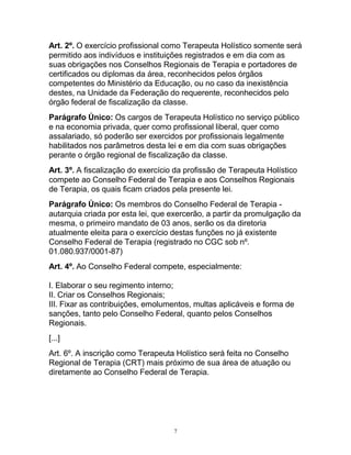 Art. 2º. O exercício profissional como Terapeuta Holístico somente será
permitido aos indivíduos e instituições registrados e em dia com as
suas obrigações nos Conselhos Regionais de Terapia e portadores de
certificados ou diplomas da área, reconhecidos pelos órgãos
competentes do Ministério da Educação, ou no caso da inexistência
destes, na Unidade da Federação do requerente, reconhecidos pelo
órgão federal de fiscalização da classe.
Parágrafo Único: Os cargos de Terapeuta Holístico no serviço público
e na economia privada, quer como profissional liberal, quer como
assalariado, só poderão ser exercidos por profissionais legalmente
habilitados nos parâmetros desta lei e em dia com suas obrigações
perante o órgão regional de fiscalização da classe.
Art. 3º. A fiscalização do exercício da profissão de Terapeuta Holístico
compete ao Conselho Federal de Terapia e aos Conselhos Regionais
de Terapia, os quais ficam criados pela presente lei.
Parágrafo Único: Os membros do Conselho Federal de Terapia -
autarquia criada por esta lei, que exercerão, a partir da promulgação da
mesma, o primeiro mandato de 03 anos, serão os da diretoria
atualmente eleita para o exercício destas funções no já existente
Conselho Federal de Terapia (registrado no CGC sob nº.
01.080.937/0001-87)
Art. 4º. Ao Conselho Federal compete, especialmente:
I. Elaborar o seu regimento interno;
II. Criar os Conselhos Regionais;
III. Fixar as contribuições, emolumentos, multas aplicáveis e forma de
sanções, tanto pelo Conselho Federal, quanto pelos Conselhos
Regionais.
[...]
Art. 6º. A inscrição como Terapeuta Holístico será feita no Conselho
Regional de Terapia (CRT) mais próximo de sua área de atuação ou
diretamente ao Conselho Federal de Terapia.
7
 