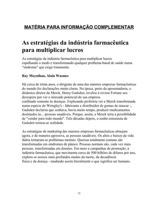MATÉRIA PARA INFORMAÇÃO COMPLEMENTAR
As estratégias da indústria farmacêutica
para multiplicar lucros
As estratégias da indústria farmacêutica para multiplicar lucros
espalhando o medo e transformando qualquer problema banal de saúde numa
"síndrome" que exige tratamento.
Ray Moynihan, Alain Wasmes
Há cerca de trinta anos, o dirigente de uma das maiores empresas farmacêuticas
do mundo fez declarações muito claras. Na época, perto da aposentadoria, o
dinâmico diretor da Merck, Henry Gadsden, revelou à revista Fortune seu
desespero por ver o mercado potencial de sua empresa
confinado somente às doenças. Explicando preferiria ver a Merck transformada
numa espécie de Wringley's - fabricante e distribuidor de gomas de mascar -,
Gadsden declarou que sonhava, havia muito tempo, produzir medicamentos
destinados às... pessoas saudáveis. Porque, assim, a Merck teria a possibilidade
de "vender para todo mundo". Três décadas depois, o sonho entusiasta de
Gadsden tornou-se realidade.
As estratégias de marketing das maiores empresas farmacêuticas almejam
agora, e de maneira agressiva, as pessoas saudáveis. Os altos e baixos da vida
diária tornaram-se problemas mentais. Queixas totalmente comuns são
transformadas em síndromes de pânico. Pessoas normais são, cada vez mais
pessoas, transformadas em doentes. Em meio a campanhas de promoção, a
indústria farmacêutica, que movimenta cerca de 500 bilhões de dólares por ano,
explora os nossos mais profundos medos da morte, da decadência
física e da doença - mudando assim literalmente o que significa ser humano.
72
 