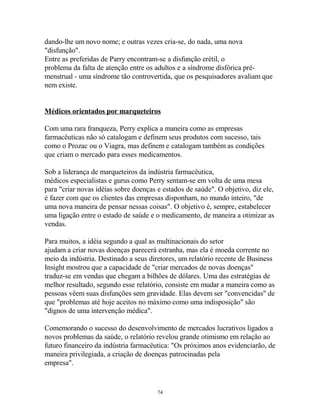 dando-lhe um novo nome; e outras vezes cria-se, do nada, uma nova
"disfunção".
Entre as preferidas de Parry encontram-se a disfunção erétil, o
problema da falta de atenção entre os adultos e a síndrome disfórica pré-
menstrual - uma síndrome tão controvertida, que os pesquisadores avaliam que
nem existe.
Médicos orientados por marqueteiros
Com uma rara franqueza, Perry explica a maneira como as empresas
farmacêuticas não só catalogam e definem seus produtos com sucesso, tais
como o Prozac ou o Viagra, mas definem e catalogam também as condições
que criam o mercado para esses medicamentos.
Sob a liderança de marqueteiros da indústria farmacêutica,
médicos especialistas e gurus como Perry sentam-se em volta de uma mesa
para "criar novas idéias sobre doenças e estados de saúde". O objetivo, diz ele,
é fazer com que os clientes das empresas disponham, no mundo inteiro, "de
uma nova maneira de pensar nessas coisas". O objetivo é, sempre, estabelecer
uma ligação entre o estado de saúde e o medicamento, de maneira a otimizar as
vendas.
Para muitos, a idéia segundo a qual as multinacionais do setor
ajudam a criar novas doenças parecerá estranha, mas ela é moeda corrente no
meio da indústria. Destinado a seus diretores, um relatório recente de Business
Insight mostrou que a capacidade de "criar mercados de novas doenças"
traduz-se em vendas que chegam a bilhões de dólares. Uma das estratégias de
melhor resultado, segundo esse relatório, consiste em mudar a maneira como as
pessoas vêem suas disfunções sem gravidade. Elas devem ser "convencidas" de
que "problemas até hoje aceitos no máximo como uma indisposição" são
"dignos de uma intervenção médica".
Comemorando o sucesso do desenvolvimento de mercados lucrativos ligados a
novos problemas da saúde, o relatório revelou grande otimismo em relação ao
futuro financeiro da indústria farmacêutica: "Os próximos anos evidenciarão, de
maneira privilegiada, a criação de doenças patrocinadas pela
empresa".
74
 