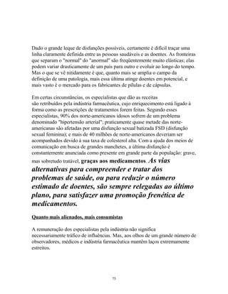 Dado o grande leque de disfunções possíveis, certamente é difícil traçar uma
linha claramente definida entre as pessoas saudáveis e as doentes. As fronteiras
que separam o "normal" do "anormal" são freqüentemente muito elásticas; elas
podem variar drasticamente de um país para outro e evoluir ao longo do tempo.
Mas o que se vê nitidamente é que, quanto mais se amplia o campo da
definição de uma patologia, mais essa última atinge doentes em potencial, e
mais vasto é o mercado para os fabricantes de pílulas e de cápsulas.
Em certas circunstâncias, os especialistas que dão as receitas
são retribuídos pela indústria farmacêutica, cujo enriquecimento está ligado à
forma como as prescrições de tratamentos forem feitas. Segundo esses
especialistas, 90% dos norte-americanos idosos sofrem de um problema
denominado "hipertensão arterial"; praticamente quase metade das norte-
americanas são afetadas por uma disfunção sexual batizada FSD (disfunção
sexual feminina); e mais de 40 milhões de norte-americanos deveriam ser
acompanhados devido à sua taxa de colesterol alta. Com a ajuda dos meios de
comunicação em busca de grandes manchetes, a última disfunção é
constantemente anunciada como presente em grande parte da população: grave,
mas sobretudo tratável, graças aos medicamentos. As vias
alternativas para compreender e tratar dos
problemas de saúde, ou para reduzir o número
estimado de doentes, são sempre relegadas ao último
plano, para satisfazer uma promoção frenética de
medicamentos.
Quanto mais alienados, mais consumistas
A remuneração dos especialistas pela indústria não significa
necessariamente tráfico de influências. Mas, aos olhos de um grande número de
observadores, médicos e indústria farmacêutica mantêm laços extremamente
estreitos.
75
 