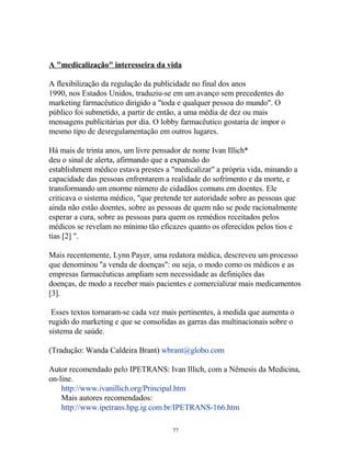 A "medicalização" interesseira da vida
A flexibilização da regulação da publicidade no final dos anos
1990, nos Estados Unidos, traduziu-se em um avanço sem precedentes do
marketing farmacêutico dirigido a "toda e qualquer pessoa do mundo". O
público foi submetido, a partir de então, a uma média de dez ou mais
mensagens publicitárias por dia. O lobby farmacêutico gostaria de impor o
mesmo tipo de desregulamentação em outros lugares.
Há mais de trinta anos, um livre pensador de nome Ivan Illich*
deu o sinal de alerta, afirmando que a expansão do
establishment médico estava prestes a "medicalizar" a própria vida, minando a
capacidade das pessoas enfrentarem a realidade do sofrimento e da morte, e
transformando um enorme número de cidadãos comuns em doentes. Ele
criticava o sistema médico, "que pretende ter autoridade sobre as pessoas que
ainda não estão doentes, sobre as pessoas de quem não se pode racionalmente
esperar a cura, sobre as pessoas para quem os remédios receitados pelos
médicos se revelam no mínimo tão eficazes quanto os oferecidos pelos tios e
tias [2] ".
Mais recentemente, Lynn Payer, uma redatora médica, descreveu um processo
que denominou "a venda de doenças": ou seja, o modo como os médicos e as
empresas farmacêuticas ampliam sem necessidade as definições das
doenças, de modo a receber mais pacientes e comercializar mais medicamentos
[3].
Esses textos tornaram-se cada vez mais pertinentes, à medida que aumenta o
rugido do marketing e que se consolidas as garras das multinacionais sobre o
sistema de saúde.
(Tradução: Wanda Caldeira Brant) wbrant@globo.com
Autor recomendado pelo IPETRANS: Ivan Illich, com a Nêmesis da Medicina,
on-line.
http://www.ivanillich.org/Principal.htm
Mais autores recomendados:
http://www.ipetrans.hpg.ig.com.br/IPETRANS-166.htm
77
 