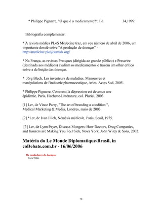 * Philippe Pignarre, "O que é o medicamento?", Ed. 34,1999.
Bibliografia complementar:
* A revista médica PLoS Medecine traz, em seu número de abril de 2006, um
importante dossiê sobre "A produção de doenças" -
http://medicine.plosjournals.org/
* Na França, as revistas Pratiques (dirigida ao grande público) e Prescrire
(destinada aos médicos) avaliam os medicamentos e trazem um olhar crítico
sobre a definição das doenças.
* Jörg Blech, Les inventeurs de maladies. Manouvres et
manipulations de l'industrie pharmaceutique, Arles, Actes Sud, 2005.
* Philippe Pignarre, Comment la dépression est devenue une
épidémie, Paris, Hachette-Littérature, col. Pluriel, 2003.
[1] Ler, de Vince Parry, "The art of branding a condition ",
Medical Marketing & Media, Londres, maio de 2003.
[2] *Ler, de Ivan Illich, Némésis médicale, Paris, Seuil, 1975.
[3] Ler, de Lynn Payer, Disease-Mongers: How Doctors, Drug Companies,
and Insurers are Making You Feel Sick, Nova York, John Wiley & Sons, 2002.
Matéria do Le Monde Diplomatique-Brasil, in
coDebate.com.br - 16/06/2006
Os vendedores de doenças
16/6/2006
78
 