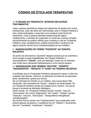 CÓDIGO DE ÉTICA AOS TERAPEUTAS
1 - É VEDADO AO TERAPEUTA INTERVIR EM OUTROS
TRATAMENTOS
Caso a pessoa atendida já esteja sob tratamento de saúde com outros
profissionais, este não deve ser interrompido, pois a Terapia Holística é
sem contra-indicações e casa bem com qualquer outra forma de
tratamento. Caso a pessoa atendida esteja tomando algum
medicamento, a decisão de suspender ou continuar a usá-lo compete
exclusivamente ao próprio médico que o receitou e não ao Terapeuta
Holístico. Este, simplesmente, poderá recomendar o acréscimo de
algum produto natural como complementação ao seu trabalho.
2 - INADEQUAÇÕES DO TERMO "PACIENTE" NA TERAPIA
HOLÍSTICA
Do ponto de vista técnico "paciente" designa pessoa que se submete a
uma cirurgia ou está hospitalizada. Na Terapia Holística, o
recomendável é "cliente", pois por definição, traduz-se no individuo
que confie seus interesses habitualmente a uma mesma pessoa.
3 - INADEQUAÇÃO DOS TERMOS "DOUTOR", "DOENTE",
"DIAGNÓSTICO", "RECEITA" E "CURA" NA TERAPIA HOLÍSTICA
A profissão que os Terapeutas Holísticos abraçaram requer o dobro de
cuidados das demais, inclusive no referente ao modo de se expressar,
tanto verbalmente, quanto por escrito.
Se um bacharel em Direito ou um médico, sem nunca terem feito
doutorado, são chamados de "doutor", ninguém se sente lesado. Se
um Terapeuta Holístico aceitar ser tratado como "doutor", em pouco
tempo é acusado de falsidade ideológica...
Assim sendo, um Terapeuta Holístico jamais "receita", mas sim,
"recomenda"; ele nunca "diagnostica", ele "avalia", "analisa"; jamais
"doenças", mas sim, "disfunções", "desequilíbrios energéticos",
"predisposições".
Da mesma forma, jamais usa "medicamentos" (que pressupõe, pela
própria gênese da palavra, a existência de um "médico"), recomenda,
isto sim, "remédios", "essências", "extratos".
8
 