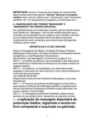 IMPORTANTE: jamais o Terapeuta deve alegar ter recomendado
algum produto para tratar alguma "doença" (doença é monopólio
médico), deve, isto sim, afirmar que o "recomendou" para "harmonizar,
equilibrar, etc." os "desequilíbrios energéticos, as disfunções, etc.".
4 - INADEQUAÇÃO DOS TERMOS "MASSAGEM" E
"MASSAGISTA" NA TERAPIA HOLÍSTICA
Se o profissional faz uso de técnicas corporais, jamais deverá chamar
este trabalho de "massagem", não só pelo sentido pejorativo que a
confusão com prostituição trouxe à palavra, como, também, pelo fato
de que estaria sendo enquadrado dentro de alguns requisitos
impossíveis de serem cumpridos, pois estaria sujeito às seguintes
diretrizes, dentre outras:
DECRETO-LEI 4.113 DE 14/02/1942
Regula a Propaganda de Médico, Cirurgiões Dentistas, Parteiras,
Massagistas, Enfermeiros, de Casas de Saúde e de Estabelecimentos
Congêneres, e a de Preparados Farmacêuticos
Das Parteiras, dos Massagistas e Enfermeiros (artigos 2 e 3)
ART.2 — é proibido às parteiras, aos massagistas e aos enfermeiros
fazer referências a tratamentos de doenças ou de estado mórbido de
qualquer espécie.
ART.3 — As parteiras, os massagistas e os enfermeiros estão
obrigados a mencionar em seus anúncios o nome, título profissional e
local onde são encontrados.
LEI 3.968 DE 05/10/1961
Dispõe sobre o Exercício da Profissão de Massagista, e dá outras
Providências.
ART.1 — O exercício da profissão de Massagista só é permitido a
quem possua certificado de habilitação expedido e registrado pelo
Serviço Nacional de Fiscalização da Medicina após aprovação, em
exame, perante o mesmo órgão.
ART.2 — O massagista devidamente habilitado, poderá manter
gabinete em seu próprio nome, obedecidas as seguintes normas:
1 — a aplicação da massagem dependerá de
prescrição médica, registrada a receita em
livro competente e arquivada no gabinete;
9
 