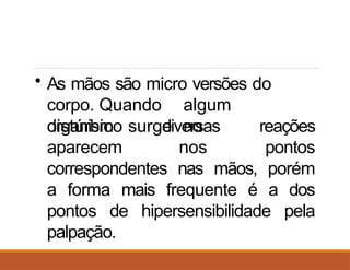 • As mãos são micro versões do
corpo. Quando algum
distúrbio surge no
organismo
aparecem
diversas
nos
reações
pontos
correspondentes nas mãos, porém
a forma mais frequente é a dos
pontos de hipersensibilidade pela
palpação.
 