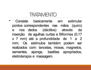 TRATAMENTO
• Consiste basicamente em estimular
pontos correspondentes nas mãos (quiro)
e nos dedos (dáctilos) através da
inserção de agulhas curtas e filiformes (0,17
x 7 mm) até a profundidade de 1 a 2
mm; Os estímulos também podem ser
realizados com: lancetas, moxas, magnetos,
sementes, apongs, bastões apropriados,
eletroterapia e massagem.
 
