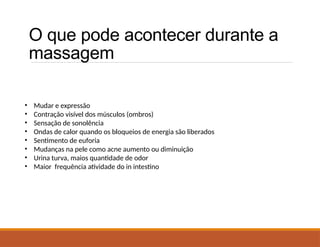 O que pode acontecer durante a
massagem
• Mudar e expressão
• Contração visível dos músculos (ombros)
• Sensação de sonolência
• Ondas de calor quando os bloqueios de energia são liberados
• Sentimento de euforia
• Mudanças na pele como acne aumento ou diminuição
• Urina turva, maios quantidade de odor
• Maior frequência atividade do in intestino
 