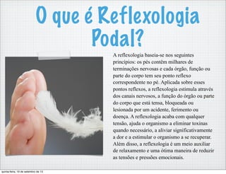 O que é Reflexologia
Podal?
A reflexologia baseia-se nos seguintes
princípios: os pés contêm milhares de
terminações nervosas e cada órgão, função ou
parte do corpo tem seu ponto reflexo
correspondente no pé. Aplicada sobre esses
pontos reflexos, a reflexologia estimula através
dos canais nervosos, a função do órgão ou parte
do corpo que está tensa, bloqueada ou
lesionada por um acidente, ferimento ou
doença. A reflexologia acaba com qualquer
tensão, ajuda o organismo a eliminar toxinas
quando necessário, a aliviar significativamente
a dor e a estimular o organismo a se recuperar.
Além disso, a reflexologia é um meio auxiliar
de relaxamento e uma ótima maneira de reduzir
as tensões e pressões emocionais.
quinta-feira, 19 de setembro de 13
 