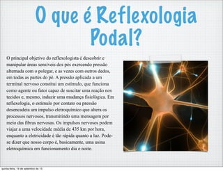 O principal objetivo do reflexologista é descobrir e
manipular áreas sensíveis dos pés exercendo pressão
alternada com o polegar, e as vezes com outros dedos,
em todas as partes do pé. A pressão aplicada a um
terminal nervoso constitui um estímulo, que funciona
como agente ou fator capaz de suscitar uma reação nos
tecidos e, mesmo, induzir uma mudança fisiológica. Em
reflexologia, o estímulo por contato ou pressão
desencadeia um impulso eletroquímico que altera os
processos nervosos, transmitindo uma mensagem por
meio das fibras nervosas. Os impulsos nervosos podem
viajar a uma velocidade média de 435 km por hora,
enquanto a eletricidade é tão rápida quanto a luz. Pode-
se dizer que nosso corpo é, basicamente, uma usina
eletroquímica em funcionamento dia e noite.
O que é Reflexologia
Podal?
quinta-feira, 19 de setembro de 13
 