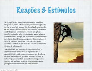 Reações & Estímulos
Se o corpo estiver com alguma inflamação, tensão ou
bloqueio, os pontos reflexos correspondentes nos pés irão
revelar-se sensíveis quando lhes for aplicada uma pressão.
Os pés podem, portanto, indicar precisamente o estado de
saúde da pessoa. O tratamento consiste em aplicar
pressões profundas sobre os minúsculos pontos reflexos,
sobretudo com o polegar, em movimentos de arrastamento
para frente. Quando os devidos pontos são estimulados, o
fluxo de energia é restaurado e o corpo volta ao seu
equilíbrio. Também fazem parte das sessões de tratamento
técnicas de relaxamento.
A sensibilidade nos pontos reflexos pode sinalizar a
existência de um ponto fraco no organismo. Se o
desequilíbrio é tratado precocemente com a reflexologia,
ele pode ser corrigido e, portanto, a doença evitada. A
reflexologia pode também revelar ferimentos passados,
uma vez que qualquer tecido de cicatriz remanescente
pode provocar sensibilidade nas áreas reflexas.
quinta-feira, 19 de setembro de 13
 