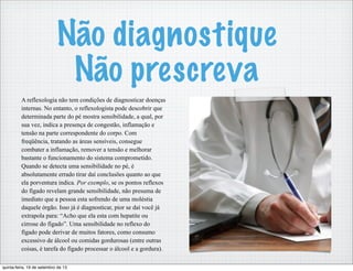 Não diagnostique
Não prescreva
A reflexologia não tem condições de diagnosticar doenças
internas. No entanto, o reflexologista pode descobrir que
determinada parte do pé mostra sensibilidade, a qual, por
sua vez, indica a presença de congestão, inflamação e
tensão na parte correspondente do corpo. Com
freqüência, tratando as áreas sensíveis, consegue
combater a inflamação, remover a tensão e melhorar
bastante o funcionamento do sistema comprometido.
Quando se detecta uma sensibilidade no pé, é
absolutamente errado tirar daí conclusões quanto ao que
ela porventura indica. Por exemplo, se os pontos reflexos
do fígado revelam grande sensibilidade, não presuma de
imediato que a pessoa esta sofrendo de uma moléstia
daquele órgão. Isso já é diagnosticar, pior se daí você já
extrapola para: “Acho que ela esta com hepatite ou
cirrose do fígado”. Uma sensibilidade no reflexo do
fígado pode derivar de muitos fatores, como consumo
excessivo de álcool ou comidas gordurosas (entre outras
coisas, é tarefa do fígado processar o álcool e a gordura).
quinta-feira, 19 de setembro de 13
 