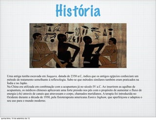 História
Uma antiga tumba escavada em Saqqara, datada de 2350 a.C, indica que os antigos egípcios conheciam um
método de tratamento semelhante à reflexologia. Sabe-se que métodos similares também eram praticados na
Índia e no Japão.
Na China era utilizada em combinação com a acupuntura já no século IV a.C. Ao inserirem as agulhas de
acupuntura, os médicos chineses aplicavam uma forte pressão nos pés com o propósito de aumentar o fluxo de
energia (chi) através de canais que atravessam o corpo, chamados meridianos. A terapia foi introduzida no
Ocidente durante a década de 1930, pela fisioterapeuta americana Eunice Ingham, que aperfeiçoou e adaptou o
seu uso para o mundo moderno.
quinta-feira, 19 de setembro de 13
 