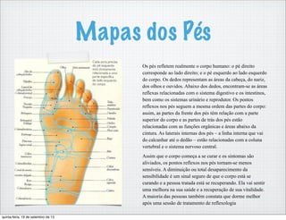 Mapas dos Pés
Os pés refletem realmente o corpo humano: o pé direito
corresponde ao lado direito; e o pé esquerdo ao lado esquerdo
do corpo. Os dedos representam as áreas da cabeça, do nariz,
dos olhos e ouvidos. Abaixo dos dedos, encontram-se as áreas
reflexas relacionadas com o sistema digestivo e os intestinos,
bem como os sistemas urinário e reprodutor. Os pontos
reflexos nos pés seguem a mesma ordem das partes do corpo:
assim, as partes da frente dos pés têm relação com a parte
superior do corpo e as partes de trás dos pés estão
relacionadas com as funções orgânicas e áreas abaixo da
cintura. As laterais internas dos pés – a linha interna que vai
do calcanhar até o dedão – estão relacionadas com a coluna
vertebral e o sistema nervoso central.
Assim que o corpo começa a se curar e os sintomas são
aliviados, os pontos reflexos nos pés tornam-se menos
sensíveis. A diminuição ou total desaparecimento da
sensibilidade é um sinal seguro de que o corpo está se
curando e a pessoa tratada está se recuperando. Ela vai sentir
uma melhora na sua saúde e a recuperação de sua vitalidade.
A maioria das pessoas também constata que dorme melhor
após uma sessão de tratamento de reflexologia
quinta-feira, 19 de setembro de 13
 