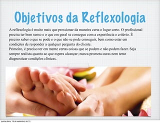 Objetivos da Reflexologia
A reflexologia é muito mais que pressionar da maneira certa o lugar certo. O profissional
precisa ter bom senso e o que em geral se consegue com a experiência e critério. É
preciso saber o que se pode e o que não se pode conseguir, bem como estar em
condições de responder a qualquer pergunta do cliente.
Primeiro, é preciso ter em mente certas coisas que se podem e não podem fazer. Seja
sempre realista quanto ao que espera alcançar; nunca prometa curas nem tente
diagnosticar condições clínicas.
quinta-feira, 19 de setembro de 13
 