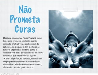 Não
Prometa
Curas
Declarar-se capaz de “curar” seja lá o que
for é uma promessa um tanto quanto
arrojada. O objetivo do profissional da
reflexologia é aliviar a dor, melhorar as
funções orgânicas e ajudar o corpo a
eliminar com mais eficiência seus resíduos,
sobretudo por intermédio do fígado.
“Curar” significa, na verdade, restituir um
corpo permanentemente a sua condição
quase ideal. Mas isso nenhum tratamento,
alternativo ou não, pode oferecer.
quinta-feira, 19 de setembro de 13
 