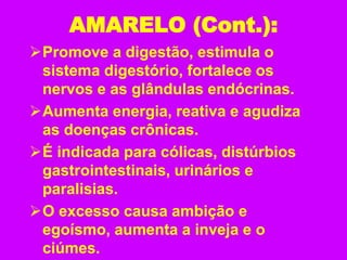 AMARELO (Cont.):
Promove a digestão, estimula o
sistema digestório, fortalece os
nervos e as glândulas endócrinas.
Aumenta energia, reativa e agudiza
as doenças crônicas.
É indicada para cólicas, distúrbios
gastrointestinais, urinários e
paralisias.
O excesso causa ambição e
egoísmo, aumenta a inveja e o
ciúmes.
 