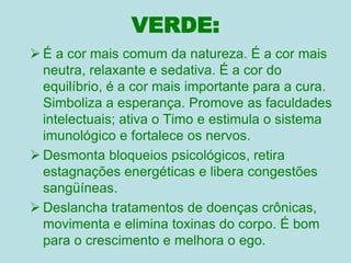 VERDE:
 É a cor mais comum da natureza. É a cor mais
neutra, relaxante e sedativa. É a cor do
equilíbrio, é a cor mais importante para a cura.
Simboliza a esperança. Promove as faculdades
intelectuais; ativa o Timo e estimula o sistema
imunológico e fortalece os nervos.
 Desmonta bloqueios psicológicos, retira
estagnações energéticas e libera congestões
sangüíneas.
 Deslancha tratamentos de doenças crônicas,
movimenta e elimina toxinas do corpo. É bom
para o crescimento e melhora o ego.
 