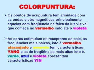 COLORPUNTURA:
 Os pontos de acupuntura têm afinidade com
as ondas eletromagnéticas principalmente
aquelas com freqüência na faixa da luz visível
que começa no vermelho indo até o violeta.
 As cores estimulam os receptores da pele, as
freqüências mais baixas, isto é vermelho
alaranjado e amarelo tem características
YANG e as de freqüências mais altas isto é,
verde, azul e violeta apresentam
características YIN.
 