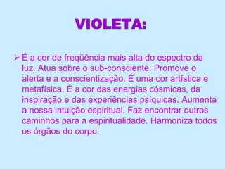 VIOLETA:
 É a cor de freqüência mais alta do espectro da
luz. Atua sobre o sub-consciente. Promove o
alerta e a conscientização. É uma cor artística e
metafísica. É a cor das energias cósmicas, da
inspiração e das experiências psíquicas. Aumenta
a nossa intuição espiritual. Faz encontrar outros
caminhos para a espiritualidade. Harmoniza todos
os órgãos do corpo.
 