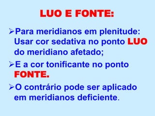 LUO E FONTE:
Para meridianos em plenitude:
Usar cor sedativa no ponto LUO
do meridiano afetado;
E a cor tonificante no ponto
FONTE.
O contrário pode ser aplicado
em meridianos deficiente.
 
