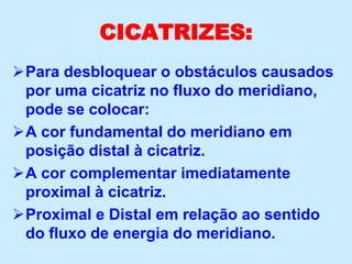 CICATRIZES:
Para desbloquear o obstáculos causados
por uma cicatriz no fluxo do meridiano,
pode se colocar:
A cor fundamental do meridiano em
posição distal à cicatriz.
A cor complementar imediatamente
proximal à cicatriz.
Proximal e Distal em relação ao sentido
do fluxo de energia do meridiano.
 
