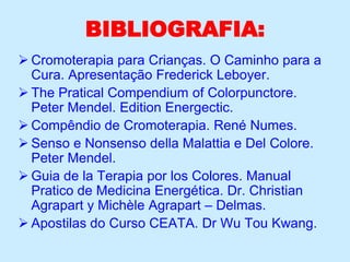 BIBLIOGRAFIA:
 Cromoterapia para Crianças. O Caminho para a
Cura. Apresentação Frederick Leboyer.
 The Pratical Compendium of Colorpunctore.
Peter Mendel. Edition Energectic.
 Compêndio de Cromoterapia. René Numes.
 Senso e Nonsenso della Malattia e Del Colore.
Peter Mendel.
 Guia de la Terapia por los Colores. Manual
Pratico de Medicina Energética. Dr. Christian
Agrapart y Michèle Agrapart – Delmas.
 Apostilas do Curso CEATA. Dr Wu Tou Kwang.
 