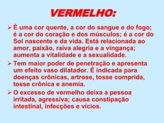 VERMELHO:
 É uma cor quente, a cor do sangue e do fogo;
é a cor do coração e dos músculos; é a cor do
Sol nascente e da vida. Está relacionada ao
amor, paixão, raiva alegria e a vingança;
aumenta a vitalidade e a sexualidade.
 Tem maior poder de penetração e apresenta
um efeito vaso dilatador. É indicada para
doenças crônicas, artrose, tosse comprida,
tosse crônica e anemia.
 O excesso de vermelho deixa a pessoa
irritada, agressiva; causa constipação
intestinal, infecções e vícios.
 