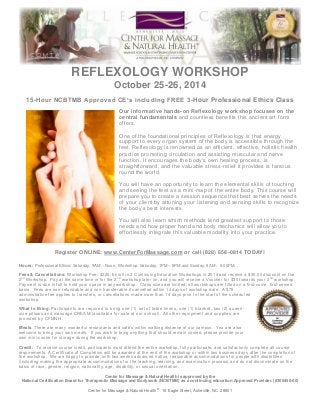 REFLEXOLOGY WORKSHOP
October 25-26, 2014
15-Hour NCBTMB Approved CE’s including FREE 3-Hour Professional Ethics Class
Our informative hands-on Reflexology workshop focuses on the
central fundamentals and countless benefits this ancient art form
offers.
One of the foundational principles of Reflexology is that energy
support to every organ system of the body is accessible through the
feet. Reflexology is renowned as an efficient, effective, holistic health
practice promoting circulation and assisting muscular and nerve
function. It encourages the body's own healing process, is
straightforward, and the valuable stress -relief it provides is famous
round the world.
You will have an opportunity to learn the elemental skills of touching
and seeing the feet as a mini-map of the entire body. This course will
prepare you to create a session sequence that best serves the needs
of your client by attuning your listening and sensing skills to recognize
the body’s best interests.
You will also learn which methods lend greatest support to those
needs and how proper hand and body mechanics will allow you to
effortlessly integrate this valuable modality into your practice.

Register ONLINE: www.CenterForMassage.com or call (828) 658-0814 TODAY!
Hours: Professional Ethics: Saturday, 9AM – Noon. Workshop: Saturday, 1PM – 5PM and Sunday, 9AM – 6:00PM.
Fees & Cancellations: Workshop Fee: $225. Enroll in 2 Continuing Education Workshops in 2014 and receive a $30.00 discount on the
2 nd Workshop. Pay at the same time or for the 2 nd workshop later on, and you will receive a Voucher for $30 towards your 2 nd workshop.
Payment is due in full to hold your space in any workshop. Class sizes are limited; all workshops are filled on a first-come, first-served
basis. Fees are non-refundable and non-transferable if cancelled within 14 days of workshop date. A $75
administrative fee applies to transfers, or cancellations made more than 14 days prior to the start of the schedul ed
workshop.
What to Bring: Participants are required to bring one (1) set of table linens, one (1) blanket, two (2) queen size pillows and massage CREAM (available for sale at our school). All other equipment and supplies are
provided by CFMNH.
Meals: There are many wonderful restaurants and café’s within walking distance of our campus. You are also
welcome to bring your own meals. If you wish to bring anything that should remain cooled, please provide your
own mini-cooler for storage during the workshop.
Credit: To receive course credit, participants must attend the entire workshop, fully participate, and satisfactorily complete all co urse
requirements. A Certificate of Completion will be awarded at the end of the workshop or within two business day s after the completion of
the workshop. We are happy to provide, with two weeks advanced notice, reasonable accommodations for people with disabilitie s
(including making the appropriate accommodations for the teaching, learning, and examination process) a nd do not discriminate on the
basis of race, gender, religion, nationality, age, disability, or sexual orientation.
Center for Massage & Natural Health is approved by the
National Certification Board for Therapeutic Massage and Bodywork (NCBTMB) as a continuing education Approved Provider. (#305450-00)
Center for Massage & Natural Health® 16 Eagle Street, Asheville, NC 28801

 