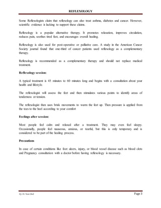 REFLEXOLOGY
By: Dr.Yasar Shah Page 3
Some Reflexologists claim that reflexology can also treat asthma, diabetes and cancer. However,
scientific evidence is lacking to support these claims.
Reflexology is a popular alternative therapy. It promotes relaxation, improves circulation,
reduces pain, soothes tired feet, and encourages overall healing.
Reflexology is also used for post-operative or palliative care. A study in the American Cancer
Society journal found that one-third of cancer patients used reflexology as a complementary
therapy.
Reflexology is recommended as a complementary therapy and should not replace medical
treatment.
Reflexology session:
A typical treatment is 45 minutes to 60 minutes long and begins with a consultation about your
health and lifestyle.
The reflexologist will assess the feet and then stimulates various points to identify areas of
tenderness or tension.
The reflexologist then uses brisk movements to warm the feet up. Then pressure is applied from
the toes to the heel according to your comfort
Feelings after session:
Most people feel calm and relaxed after a treatment. They may even feel sleepy.
Occasionally, people feel nauseous, anxious, or tearful, but this is only temporary and is
considered to be part of the healing process.
Precautions
In case of certain conditions like foot ulcers, injury, or blood vessel disease such as blood clots
and Pregnancy consultation with a doctor before having reflexology is necessary.
 